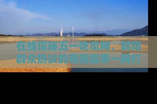 在线探秘五一吃瓜网，朝阳群众热议的奇闻趣事一网打尽