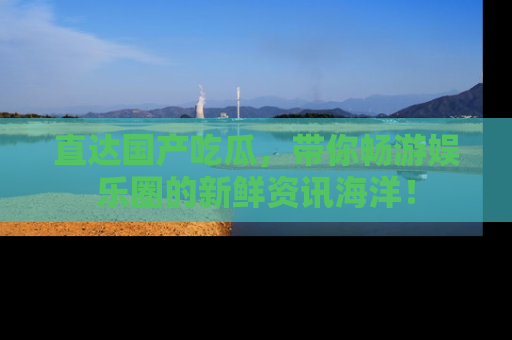 直达国产吃瓜,带你畅游娱乐圈的新鲜资讯海洋!