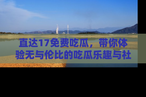 直达17免费吃瓜,带你体验无与伦比的吃瓜乐趣与社区互动