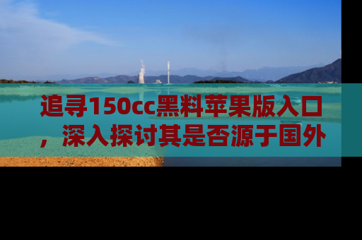 追寻150cc黑料苹果版入口,深入探讨其是否源于国外的传闻
