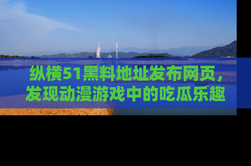 纵横51黑料地址发布网页,发现动漫游戏中的吃瓜乐趣