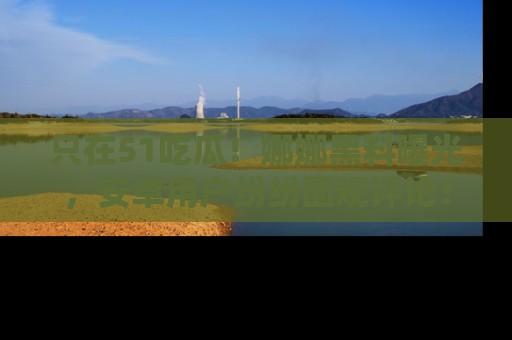 只在51吃瓜!娜娜黑料曝光,安卓用户纷纷围观评论!