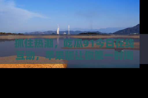 抓住热潮,吃瓜91今日在线互动,苹果版让你第一时间掌握信息!