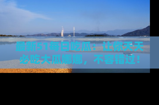 最新51每日吃瓜:让你天天必吃大瓜娜娜,不容错过!