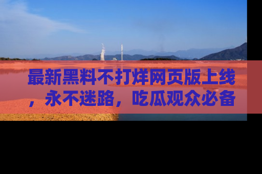 最新黑料不打烊网页版上线,永不迷路,吃瓜观众必备工具!