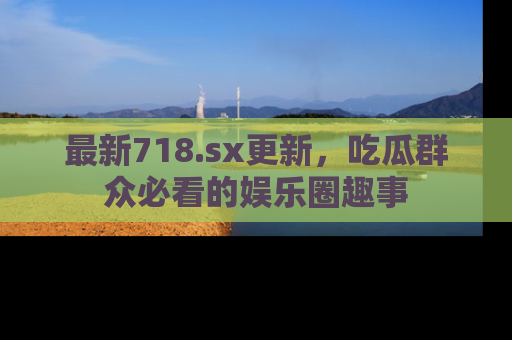 最新718.sx更新,吃瓜群众必看的娱乐圈趣事