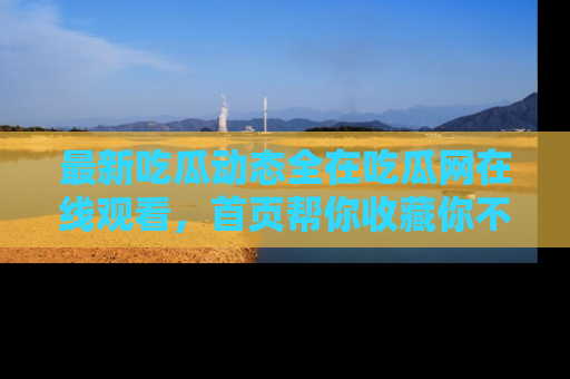 最新吃瓜动态全在吃瓜网在线观看,首页帮你收藏你不能错过的精彩!