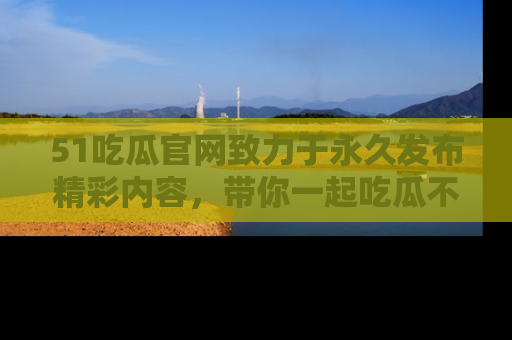 51吃瓜官网致力于永久发布精彩内容,带你一起吃瓜不停歇!