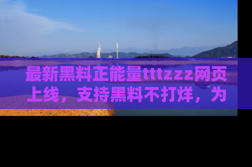 最新黑料正能量tttzzz网页上线，支持黑料不打烊，为你呈现丰富多彩的社会热议！