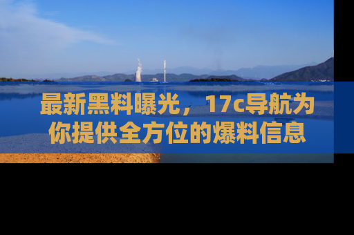 最新黑料曝光,17c导航为你提供全方位的爆料信息