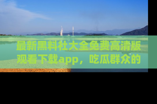 最新黑料社大全免费高清版观看下载app,吃瓜群众的必备神器