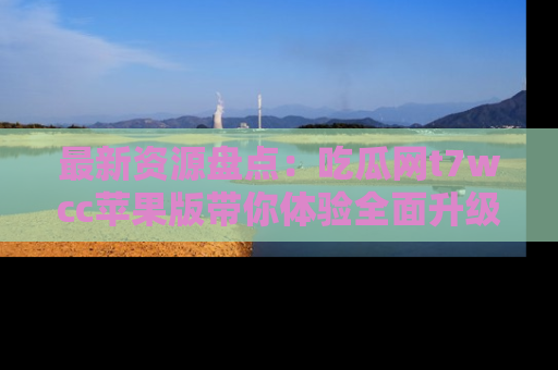 最新资源盘点:吃瓜网t7wcc苹果版带你体验全面升级