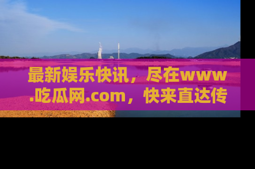 最新娱乐快讯,尽在www.吃瓜网.com,快来直达传送门收获惊喜吧!